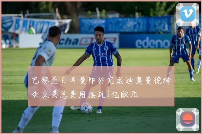 巴黎圣日耳曼即将完成迪奥曼德转会交易总费用接近1亿欧元