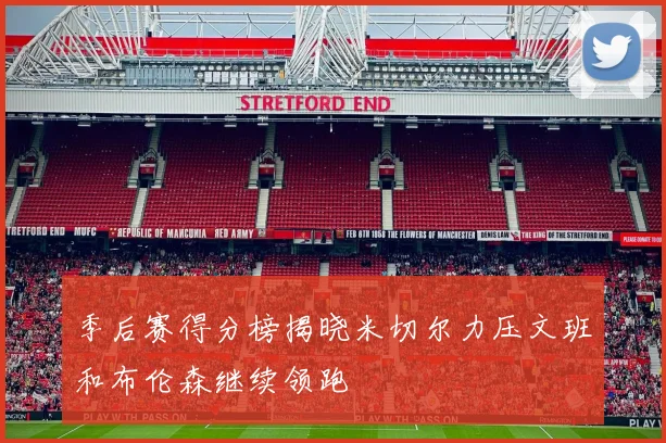季后赛得分榜揭晓米切尔力压文班和布伦森继续领跑