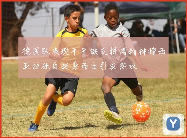 德国队表现平平缺乏拼搏精神穆西亚拉独自挺身而出引发热议