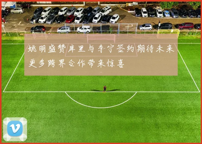 姚明盛赞库里与李宁签约期待未来更多跨界合作带来惊喜