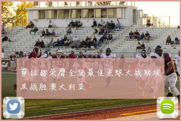 萨拉赫荣膺全场最佳点球大战助埃及战胜澳大利亚