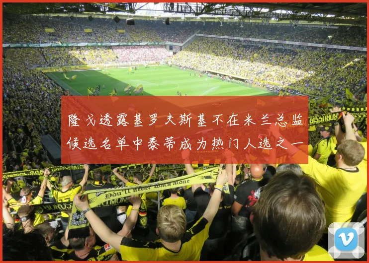 隆戈透露基罗夫斯基不在米兰总监候选名单中泰蒂成为热门人选之一