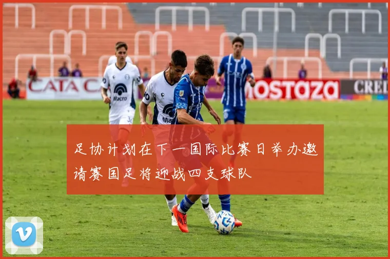 足协计划在下一国际比赛日举办邀请赛国足将迎战四支球队