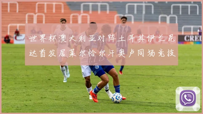 世界杯澳大利亚对阵土耳其伊兰昆达首发居莱尔恰尔汗奥卢同场竞技