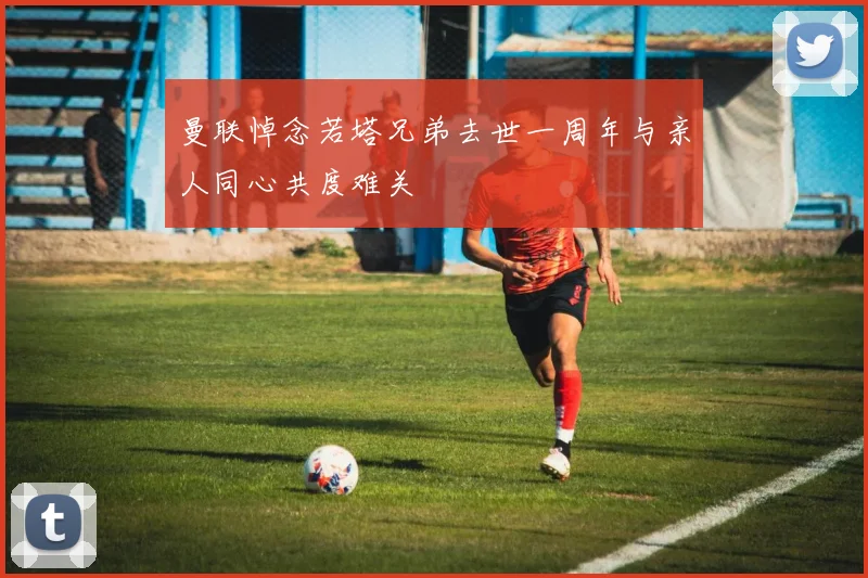 曼联悼念若塔兄弟去世一周年与亲人同心共度难关