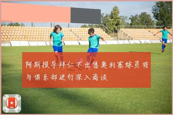 阿斯报导拜仁不出售奥利塞球员将与俱乐部进行深入商谈