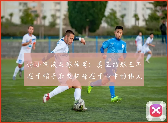 何小珂谈足球传奇：真正的球王不在于帽子和奖杯而在于心中的伟大