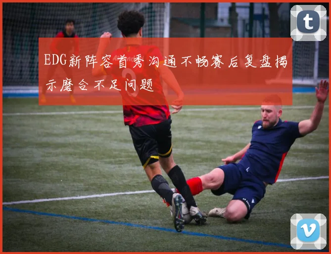 EDG新阵容首秀沟通不畅赛后复盘揭示磨合不足问题