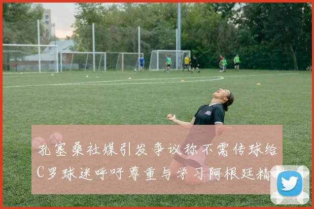 孔塞桑社媒引发争议称不需传球给C罗球迷呼吁尊重与学习阿根廷精神