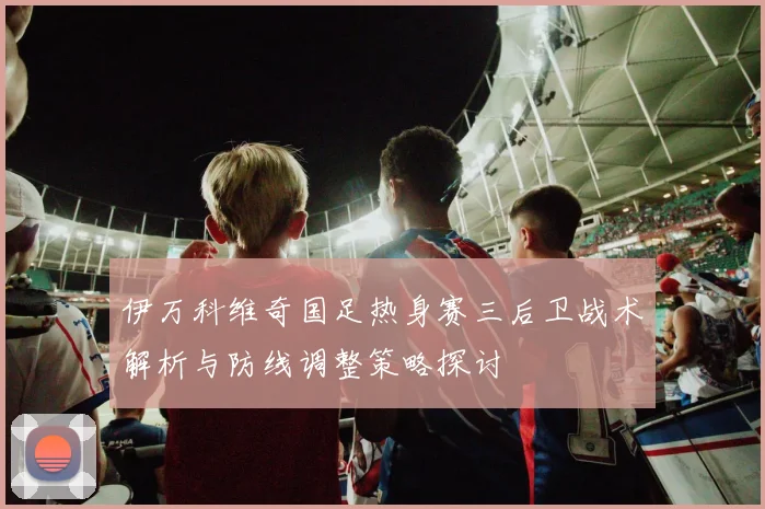 伊万科维奇国足热身赛三后卫战术解析与防线调整策略探讨