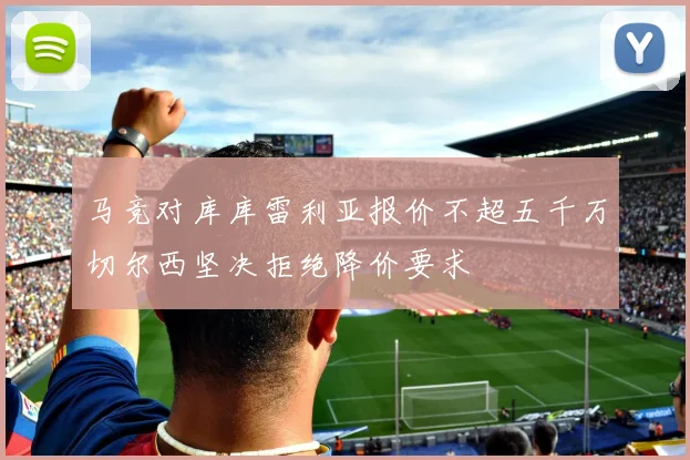 马竞对库库雷利亚报价不超五千万切尔西坚决拒绝降价要求