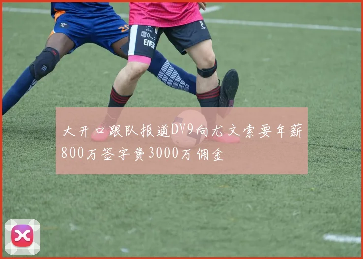 大开口跟队报道DV9向尤文索要年薪800万签字费3000万佣金
