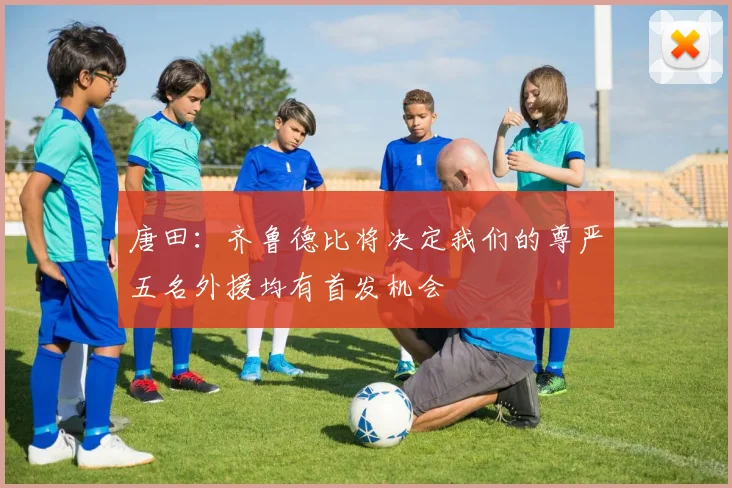 唐田：齐鲁德比将决定我们的尊严五名外援均有首发机会