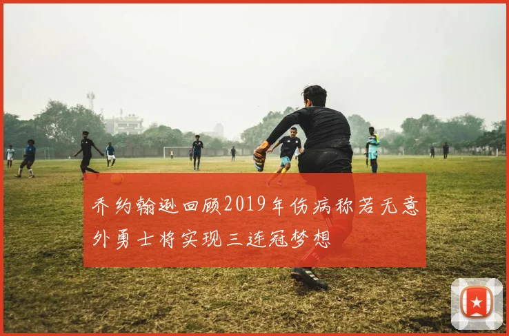 乔约翰逊回顾2019年伤病称若无意外勇士将实现三连冠梦想