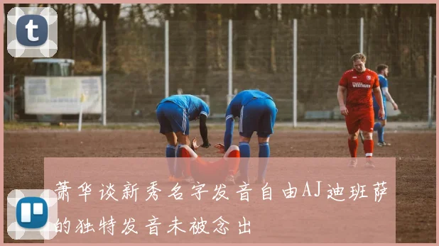 萧华谈新秀名字发音自由AJ迪班萨的独特发音未被念出